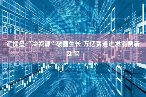 汇操盘 “冷资源”破圈生长 万亿赛道迸发消费新动能