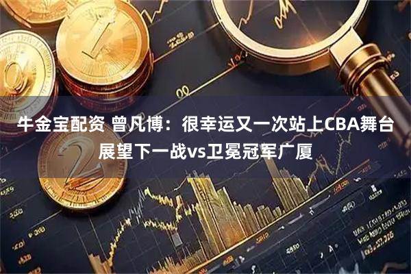 牛金宝配资 曾凡博：很幸运又一次站上CBA舞台展望下一战vs卫冕冠军广厦