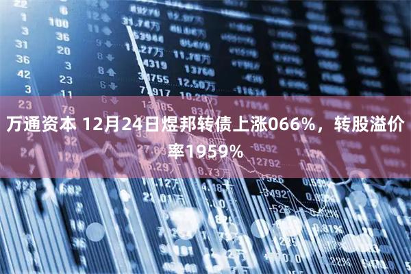 万通资本 12月24日煜邦转债上涨066%，转股溢价率1959%