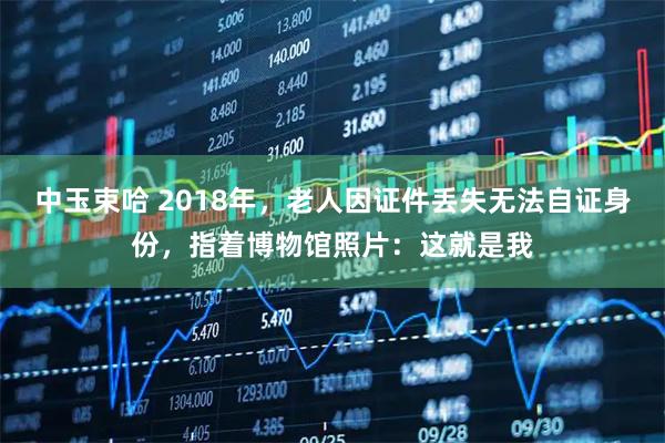 中玉束哈 2018年，老人因证件丢失无法自证身份，指着博物馆照片：这就是我